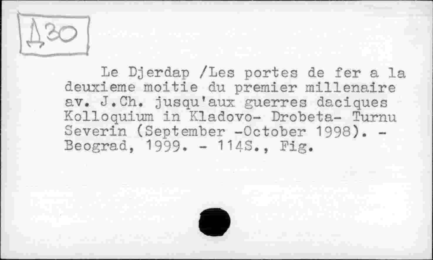 ﻿Le Djerdap /Les portes de fer a la deuxieme moitié du premier millénaire av, J.Ch. jusqu’aux guerres daciques Kolloquium in Kladovo- Drobeta- Turnu Severin (September -October 1998). -Beograd, 1999. - HAS., Fig.